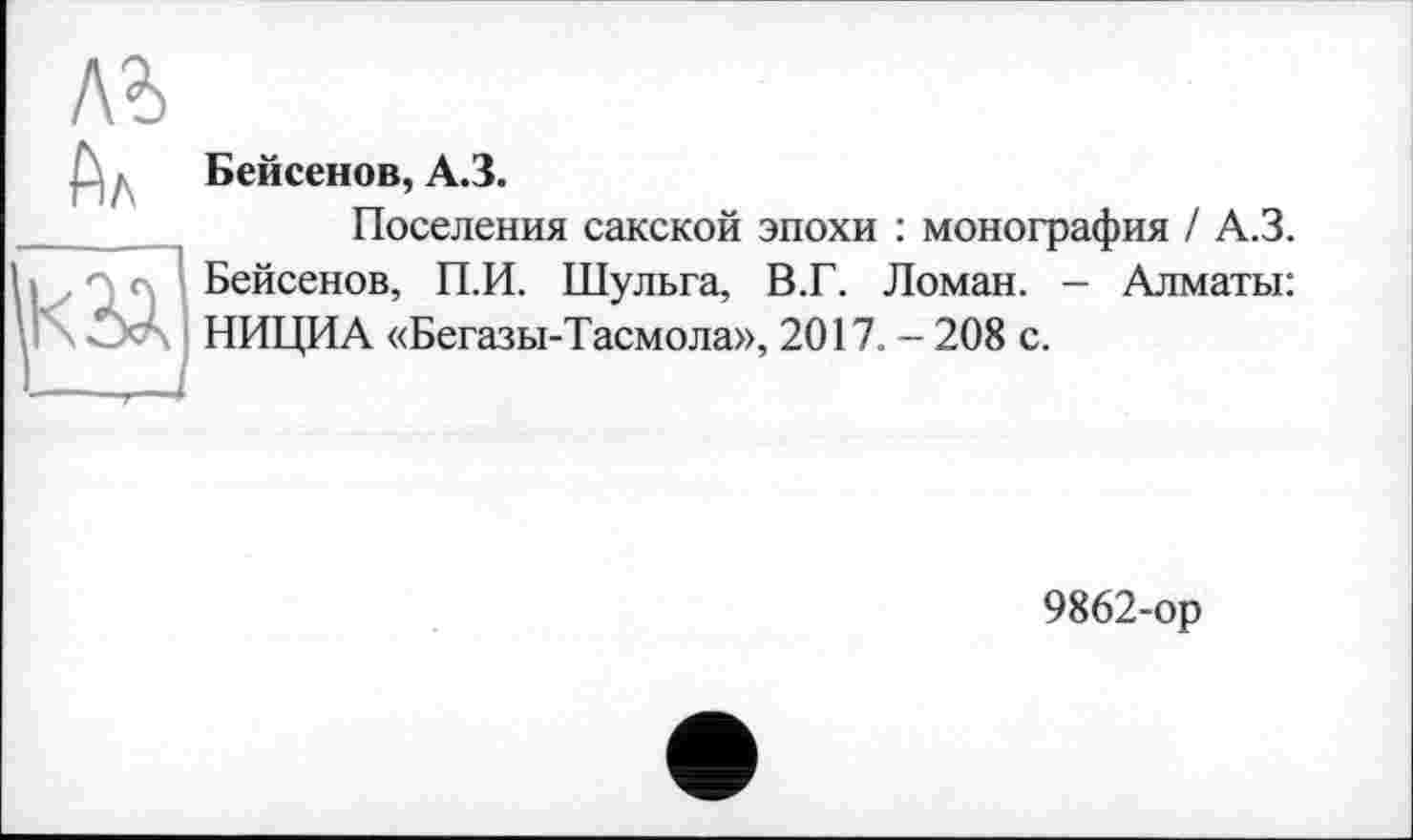 ﻿л?> Ал
K2Ä
Бейсенов, A3.
Поселения сакской эпохи : монография / А.З. Бейсенов, П.И. Шульга, В.Г. Ломан. - Алматы: НИЦИА «Бегазы-Тасмола», 2017. - 208 с.
9862-ор